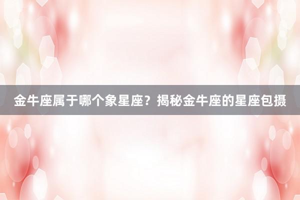 金牛座属于哪个象星座？揭秘金牛座的星座包摄