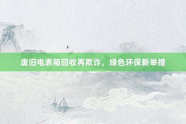废旧电表箱回收再欺诈，绿色环保新举措