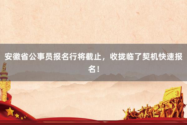 安徽省公事员报名行将截止，收拢临了契机快速报名！