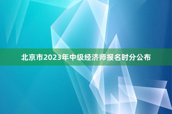 北京市2023年中级经济师报名时分公布