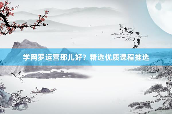 学网罗运营那儿好？精选优质课程推选