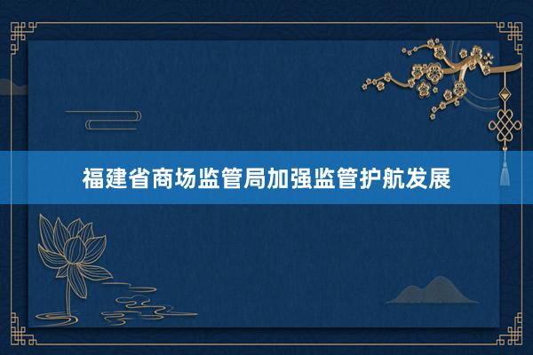 福建省商场监管局加强监管护航发展