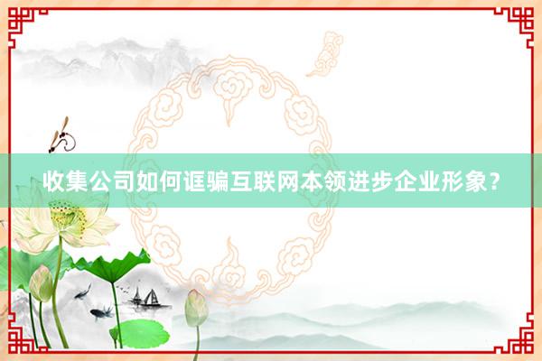 收集公司如何诓骗互联网本领进步企业形象？