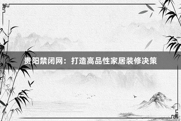 贵阳禁闭网：打造高品性家居装修决策
