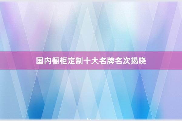 国内橱柜定制十大名牌名次揭晓